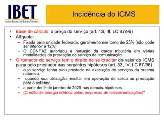 Incidência do ICMS

• Base de cálculo: o preço do serviço (art. 13, III, LC 87/96)
• Alíquota:
    – Fixada pela unidade federada, geralmente em torno de 25% (não pode
      ser inferior a 12%)
    – O CONFAZ autorizou a redução da carga tributária em várias
      modalidades de prestação de serviço de comunicação
• O tomador do serviço tem o direito de se creditar do valor do ICMS
  paga pelo prestador nas seguintes hipóteses (art. 33, IV, LC 87/96)
    – cujo serviço tenha sido prestado na execução de serviços da mesma
      natureza.
    – quando sua utilização resultar em operação de saída ou prestação
      para o exterior.
    – a partir de 1o de janeiro de 2020 nas demais hipóteses.
    – (Crédito de energia elétrica pelas empresas de telecomunicações)*
 