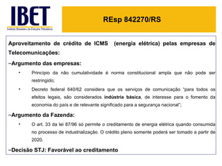 REsp 842270/RS


Aproveitamento de crédito de ICMS              (energia elétrica) pelas empresas de
Telecomunicações:
–Argumento das empresas:
   •    Princípio da não cumulatividade é norma constitucional ampla que não pode ser
        restringido;
   •    Decreto federal 640/62 considera que os serviços de comunicação “para todos os
        efeitos legais, são considerados indústria básica, de interesse para o fomento da
        economia do país e de relevante significado para a segurança nacional”;

–Argumento da Fazenda:
   •    O art. 33 da lei 87/96 só permite o creditamento de energia elétrica quando consumida
        no processo de industrialização. O crédito pleno somente poderá ser tomado a partir de
        2020.

–Decisão STJ: Favorável ao creditamento
 