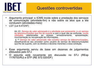 Questões controvertidas

• Argumento principal: o ICMS incide sobre a prestação dos serviços
  de comunicação (atividade-fim) e não sobre os atos que a ela
  conduzem (atividades-meio)
•   LGT (Lei 9.472/97)

        Art. 61. Serviço de valor adicionado é a atividade que acrescenta, a um serviço
        de telecomunicações que lhe dá suporte e com o qual não se confunde, novas
        utilidades relacionadas ao acesso, armazenamento, apresentação,
        movimentação ou recuperação de informações.
         § 1º Serviço de valor adicionado não constitui serviço de telecomunicações,
        classificando-se seu provedor como usuário do serviço de telecomunicações
        que lhe dá suporte, com os direitos e deveres inerentes a essa condição.

• Esse argumento serviu de base em dezenas de julgamentos
  efetuados pelo STJ
• O assunto está novamente em discussão no STJ (REsp
  1176753/RJ) e STF (RE 572.020/DF)
 