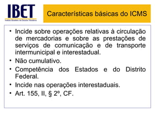 Características básicas do ICMS

• Incide sobre operações relativas à circulação
  de mercadorias e sobre as prestações de
  serviços de comunicação e de transporte
  intermunicipal e interestadual.
• Não cumulativo.
• Competência dos Estados e do Distrito
  Federal.
• Incide nas operações interestaduais.
• Art. 155, II, § 2º, CF.
 