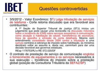 Questões controvertidas

• 3/5/2012 - Valor Econômico: STJ julga tributação de serviços
  de telefonia - Corte retoma discussão que era favorável aos
  contribuintes:
      A 1ª Seção do Superior Tribunal de Justiça (STJ) iniciou um
      julgamento que pode causar uma reviravolta na discussão milionária
      sobre a incidência de ICMS sobre serviços acessórios à comunicação,
      como ativação e habilitação de celular, transferência de assinatura,
      troca de aparelho e emissão da conta detalhada. Mesmo com
      entendimento consolidado desde 2004 contra a tributação e uma
      súmula contrária à cobrança de imposto sobre habilitação, os ministros
      decidiram voltar ao assunto e, desta vez, caminham para dar uma
      decisão favorável aos governos estaduais.
      REsp 1176753/RJ e RE 572.020/DF
• O contrato de prestação de serviço de comunicação engloba
  o fornecimento de equipamentos e os serviços necessários à
  sua execução – Incidência do imposto sobre a prestação
  global (posição da Consultoria Tributária da SEFAZ/SP)
 