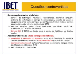 Questões controvertidas

•   Serviços relacionados a telefonia
     – serviços de habilitação, instalação, disponibilidade, assinatura (enquanto
       sinônimo de contratação do serviço de comunicação), cadastro de usuário e
       equipamento, entre outros serviços, que configurem atividade-meio ou serviços
       suplementares, não sofrem a incidência do ICMS.
     – Recursos Especiais (entre outros) 694.429/SP, 622.208/RJ, 680.831/AL,
       703.695/PR, 617.107/SP; 596.812/RR
     – Súmula 350: O ICMS não incide sobre o serviço de habilitação de telefone
       celular.
•   Assinatura telefônica (duas concepções distintas)
     – semelhante à habilitação ou adesão (quando alguém contrata um serviço e
       passa a ser dele um novo usuário): não há incidência do ICMS-comunicação;
     – assinatura básica mensal, ou “plano” (confere ao consumidor a franquia mínima
       de utilização): incidência do ICMS
     – Recurso Especial: 1.022.257/RS
 