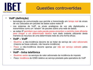 Questões controvertidas

• VoIP (definição)
   – tecnologia de comunicação que permite a transmissão em tempo real de sinais
     de voz colocados em pacotes de dados sobre redes IP
   – nos sistemas de VoIP, os sinais analógicos de voz são digitalizados e
     transmitidos como um “stream” de pacotes sobre uma rede de dados.
   – as redes IP permitem que cada pacote possa encontrar o caminho mais eficiente
     para chegar a um determinado destino num dado instante utilizando desta
     maneira os recursos de uma determinada rede de uma forma eficaz.
   • VoIP – VoIP
   –   Doutrina: a não-incidência decorre de se tratar de serviço de valor adicionado
       (mesmo se fosse cobrado, não haveria incidência)
   –   Fisco: a não-incidência decorre apenas por não ser serviço cobrado pelos
       provedores.
   • VoIP - linha telefônica
   –   Doutrina: exclui os serviços de valor adicionado da incidência do imposto
   –   Fisco: incidência do ICMS relativo ao serviço prestado pela operadora do VoIP
 