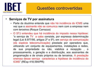 Questões controvertidas

• Serviços de TV por assinatura
   – Parte da doutrina entende que não há incidência do ICMS uma
     vez que o assinante não se comunica nem com a empresa nem
     com terceiros (Roque Carrazza)
   – O STJ entendeu que há incidência do imposto nessa hipótese:
     “o serviço de TV a cabo consiste, por expressa determinação
     legal (Lei 8.977/95, artigos 2º e 5º), em serviço de comunicação
     (da espécie telecomunicação) prestada por operadora que,
     utilizando um conjunto de equipamentos, instalações e redes,
     de sua propriedade ou não, viabiliza a recepção , o
     processamento, a geração e a distribuição, aos assinantes de
     programação e de sinais próprios ou de terceiros. A prestação
     onerosa desse serviço caracteriza a hipótese de incidência do
     ICMS” (REsp 418.594/PR)
 