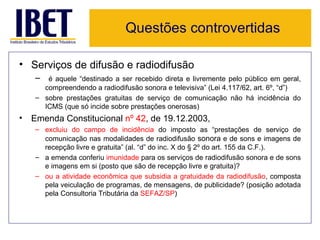 Questões controvertidas

• Serviços de difusão e radiodifusão
   – é aquele “destinado a ser recebido direta e livremente pelo público em geral,
     compreendendo a radiodifusão sonora e televisiva” (Lei 4.117/62, art. 6º, “d”)
   – sobre prestações gratuitas de serviço de comunicação não há incidência do
     ICMS (que só incide sobre prestações onerosas)
• Emenda Constitucional nº 42, de 19.12.2003,
   – excluiu do campo de incidência do imposto as “prestações de serviço de
     comunicação nas modalidades de radiodifusão sonora e de sons e imagens de
     recepção livre e gratuita” (al. “d” do inc. X do § 2º do art. 155 da C.F.).
   – a emenda conferiu imunidade para os serviços de radiodifusão sonora e de sons
     e imagens em si (posto que são de recepção livre e gratuita)?
   – ou a atividade econômica que subsidia a gratuidade da radiodifusão, composta
     pela veiculação de programas, de mensagens, de publicidade? (posição adotada
     pela Consultoria Tributária da SEFAZ/SP)
 