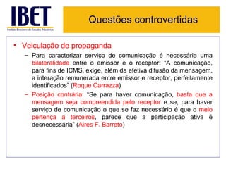 Questões controvertidas

• Veiculação de propaganda
  – Para caracterizar serviço de comunicação é necessária uma
    bilateralidade entre o emissor e o receptor: “A comunicação,
    para fins de ICMS, exige, além da efetiva difusão da mensagem,
    a interação remunerada entre emissor e receptor, perfeitamente
    identificados” (Roque Carrazza)
  – Posição contrária: “Se para haver comunicação, basta que a
    mensagem seja compreendida pelo receptor e se, para haver
    serviço de comunicação o que se faz necessário é que o meio
    pertença a terceiros, parece que a participação ativa é
    desnecessária” (Aires F. Barreto)
 