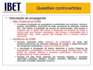 Questões controvertidas

• Veiculação de propaganda
  – Não incidência do ICMS
     • A simples divulgação de propaganda e publicidade (por outdoors, banners,
       painéis, alto-falantes, emissoras de rádio, emissoras de televisão, Internet
       etc.) não tipifica a prestação de serviço de comunicação, seja porque a
       empresa que a realiza não coloca à disposição de terceiros os meios e
       modos para que troquem mensagens, seja porque o destinatário não é
       identificado, seja, ainda, porque não interage com o emissor” (Roque
       Carrazza)
  – Incidência do ICMS
     • serviços realizados pelas agências de publicidade, os quais são
       predominantemente de natureza intelectual na criação e desenvolvimento
       de campanhas publicitárias, sujeitos à incidência do ISS
     • a veiculação e divulgação de textos, desenhos e outros materiais de
       propaganda e publicidade é serviço de comunicação tributado pelo ICMS
       (sítios da internet; folhetos e encartes publicitários; comerciais em
       programação de TV por assinatura)
     • Posição em São Paulo reiterada em diversas repostas a consultas
       (897/1999; 226/2000; 39/2001; 41/2001; 445/2001; 389/2004; 186/2005;
       572/2006; 573/2006; 630/2006; 51/2010)
 