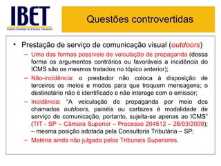 Questões controvertidas

• Prestação de serviço de comunicação visual (outdoors)
   – Uma das formas possíveis de veiculação de propaganda (dessa
     forma os argumentos contrários ou favoráveis a incidência do
     ICMS são os mesmos tratados no tópico anterior);
   – Não-incidência: o prestador não coloca à disposição de
     terceiros os meios e modos para que troquem mensagens; o
     destinatário não é identificado e não interage com o emissor;
   – Incidência: “A veiculação de propaganda por meio dos
     chamados outdoors, painéis ou cartazes é modalidade de
     serviço de comunicação, portanto, sujeita-se apenas ao ICMS”
     (TIT - SP – Câmara Superior – Processo 204512 – 28/03/2009);
     – mesma posição adotada pela Consultoria Tributária – SP;
   – Matéria ainda não julgada pelos Tribunais Superiores.
 