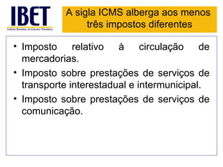 A sigla ICMS alberga aos menos
                três impostos diferentes

• Imposto relativo à circulação de
  mercadorias.
• Imposto sobre prestações de serviços de
  transporte interestadual e intermunicipal.
• Imposto sobre prestações de serviços de
  comunicação.
 