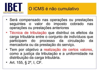 O ICMS é não cumulativo

• Será compensado nas operações ou prestações
  seguintes o valor do imposto cobrado nas
  operações ou prestações anteriores
• Técnica de tributação que distribui os efeitos da
  carga tributária entre o conjunto de indivíduos que
  participam do processo da circulação da
  mercadoria ou da prestação do serviço.
• Tem por objetivo a realização de certos valores,
  como a justiça da tributação e a uniformidade na
  distribuição da carga tributária.
• Art. 155, § 2º, I, CF.
 