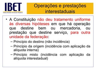 Operações e prestações
                    interestaduais
• A Constituição não deu tratamento uniforme
  às diversas hipóteses em que há operação
  que destine bem ou mercadoria, ou
  prestação que destine serviço, para outra
  unidade da federação:
  – Princípio do destino (não incidência)
  – Princípio da origem (incidência com aplicação da
    alíquota interna)
  – Princípio misto (incidência com aplicação da
    alíquota interestadual)
 