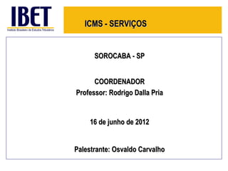 ICMS - SERVIÇOS


      SOROCABA - SP


      COORDENADOR
Professor: Rodrigo Dalla Pria


    16 de junho de 2012


Palestrante: Osvaldo Carvalho
 