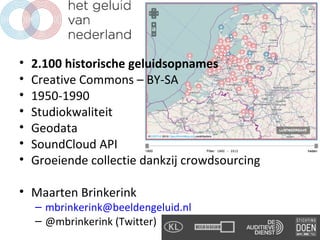 •   2.100 historische geluidsopnames
•   Creative Commons – BY-SA
•   1950-1990
•   Studiokwaliteit
•   Geodata
•   SoundCloud API
•   Groeiende collectie dankzij crowdsourcing

• Maarten Brinkerink
    – mbrinkerink@beeldengeluid.nl
    – @mbrinkerink (Twitter)
 