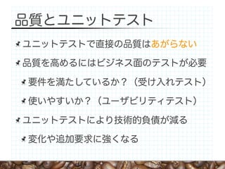 品質とユニットテスト
ユニットテストで直接の品質はあがらない

品質を高めるにはビジネス面のテストが必要

要件を満たしているか？（受け入れテスト）

使いやすいか？（ユーザビリティテスト）

ユニットテストにより技術的負債が減る

変化や追加要求に強くなる
 