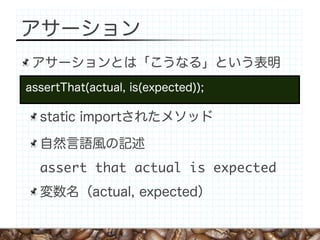 アサーション
 アサーションとは「こうなる」という表明
assertThat(actual, is(expected));

  static importされたメソッド

  自然言語風の記述
  assert that actual is expected
  変数名（actual, expected）
 