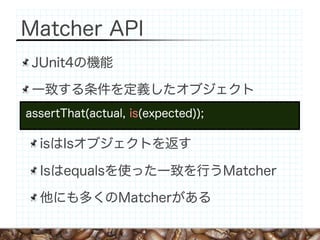 Matcher API
 JUnit4の機能

 一致する条件を定義したオブジェクト
assertThat(actual, is(expected));

  isはIsオブジェクトを返す

  Isはequalsを使った一致を行うMatcher

  他にも多くのMatcherがある
 