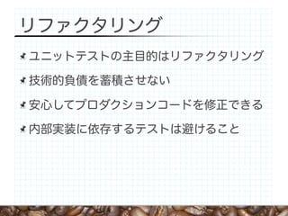 リファクタリング
ユニットテストの主目的はリファクタリング

技術的負債を蓄積させない

安心してプロダクションコードを修正できる

内部実装に依存するテストは避けること
 