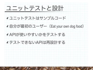 ユニットテストと設計
ユニットテストはサンプルコード

自分が最初のユーザー（Eat your own dog food）

APIが使いやすいかをテストする

テストできないAPIは再設計する
 