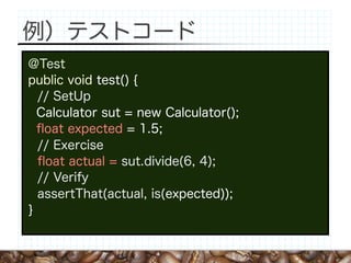 例）テストコード
@Test
public void test() {
  // SetUp
  Calculator sut = new Calculator();
  ﬂoat expected = 1.5;
  // Exercise
  ﬂoat actual = sut.divide(6, 4);
  // Verify
  assertThat(actual, is(expected));
}
 