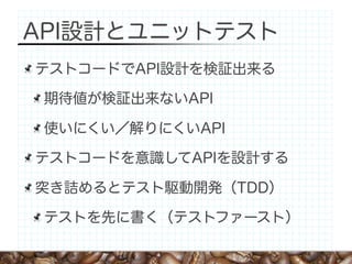 API設計とユニットテスト
テストコードでAPI設計を検証出来る

 期待値が検証出来ないAPI

 使いにくい／解りにくいAPI

テストコードを意識してAPIを設計する

突き詰めるとテスト駆動開発（TDD）

 テストを先に書く（テストファースト）
 