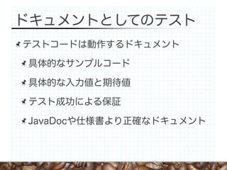 ドキュメントとしてのテスト
テストコードは動作するドキュメント

具体的なサンプルコード

具体的な入力値と期待値

テスト成功による保証

JavaDocや仕様書より正確なドキュメント
 
