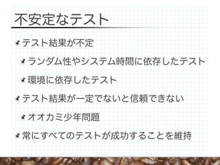 不安定なテスト
テスト結果が不定

ランダム性やシステム時間に依存したテスト

環境に依存したテスト

テスト結果が一定でないと信頼できない

オオカミ少年問題

常にすべてのテストが成功することを維持
 