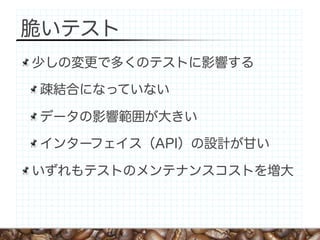 脆いテスト
少しの変更で多くのテストに影響する

疎結合になっていない

データの影響範囲が大きい

インターフェイス（API）の設計が甘い

いずれもテストのメンテナンスコストを増大
 