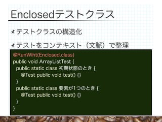 Enclosedテストクラス
 テストクラスの構造化

 テストをコンテキスト（文脈）で整理
@RunWiht(Enclosed.class)
public void ArrayListTest {
  public static class 初期状態のとき {
    @Test public void test() {}
  }
  public static class 要素が1つのとき {
    @Test public void test() {}
  }
}
 