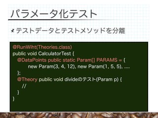 パラメータ化テスト
 テストデータとテストメソッドを分離

@RunWiht(Theories.class)
public void CalculatorTest {
  @DataPoints public static Param[] PARAMS = {
        new Param(3, 4, 12), new Param(1, 5, 5), ....
  };
  @Theory public void divideのテスト(Param p) {
     //
  }
}
 