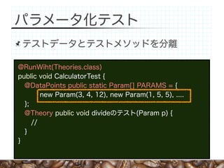 パラメータ化テスト
 テストデータとテストメソッドを分離

@RunWiht(Theories.class)
public void CalculatorTest {
  @DataPoints public static Param[] PARAMS = {
        new Param(3, 4, 12), new Param(1, 5, 5), ....
  };
  @Theory public void divideのテスト(Param p) {
     //
  }
}
 
