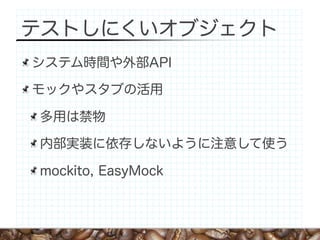テストしにくいオブジェクト
システム時間や外部API

モックやスタブの活用

多用は禁物

内部実装に依存しないように注意して使う

mockito, EasyMock
 