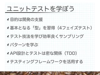 ユニットテストを学ぼう
目的は開発の支援

基本となる「型」を習得（4フェイズテスト）

テスト技法を学び効率良くサンプリング

パターンを学ぶ

API設計とテストは密な関係（TDD）

テスティングフレームワークを活用する
 