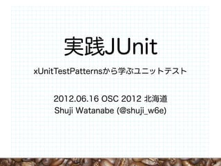 実践JUnit
xUnitTestPatternsから学ぶユニットテスト


   2012.06.16 OSC 2012 北海道
   Shuji Watanabe (@shuji_w6e)




                                 1
 