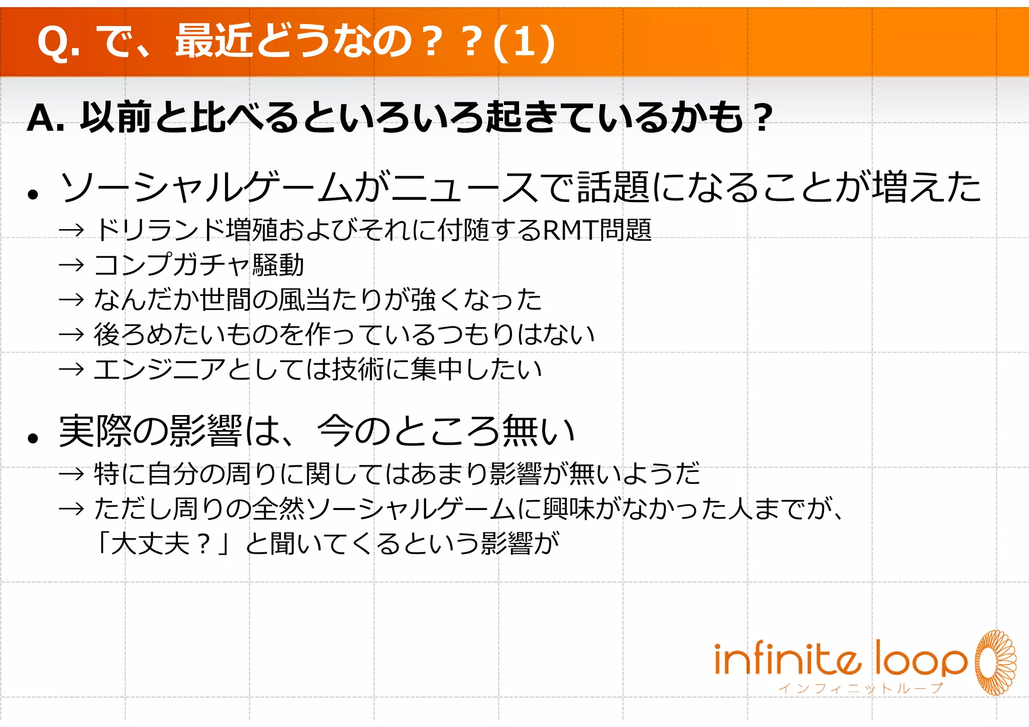 Q. で、最近どうなの？？(1)
A. 以前と比べるといろいろ起きているかも？
ソーシャルゲームがニュースで話題になることが増えた
→   ドリランド増殖およびそれに付随するRMT問題
→   コンプガチャ騒動
→   なんだか世間の風当たりが強くなった
→   後ろめたいものを作っているつもりはない
→   エンジニアとしては技術に集中したい

実際の影響は、今のところ無い
→ 特に自分の周りに関してはあまり影響が無いようだ
→ ただし周りの全然ソーシャルゲームに興味がなかった人までが、
 「大丈夫？」と聞いてくるという影響が
 