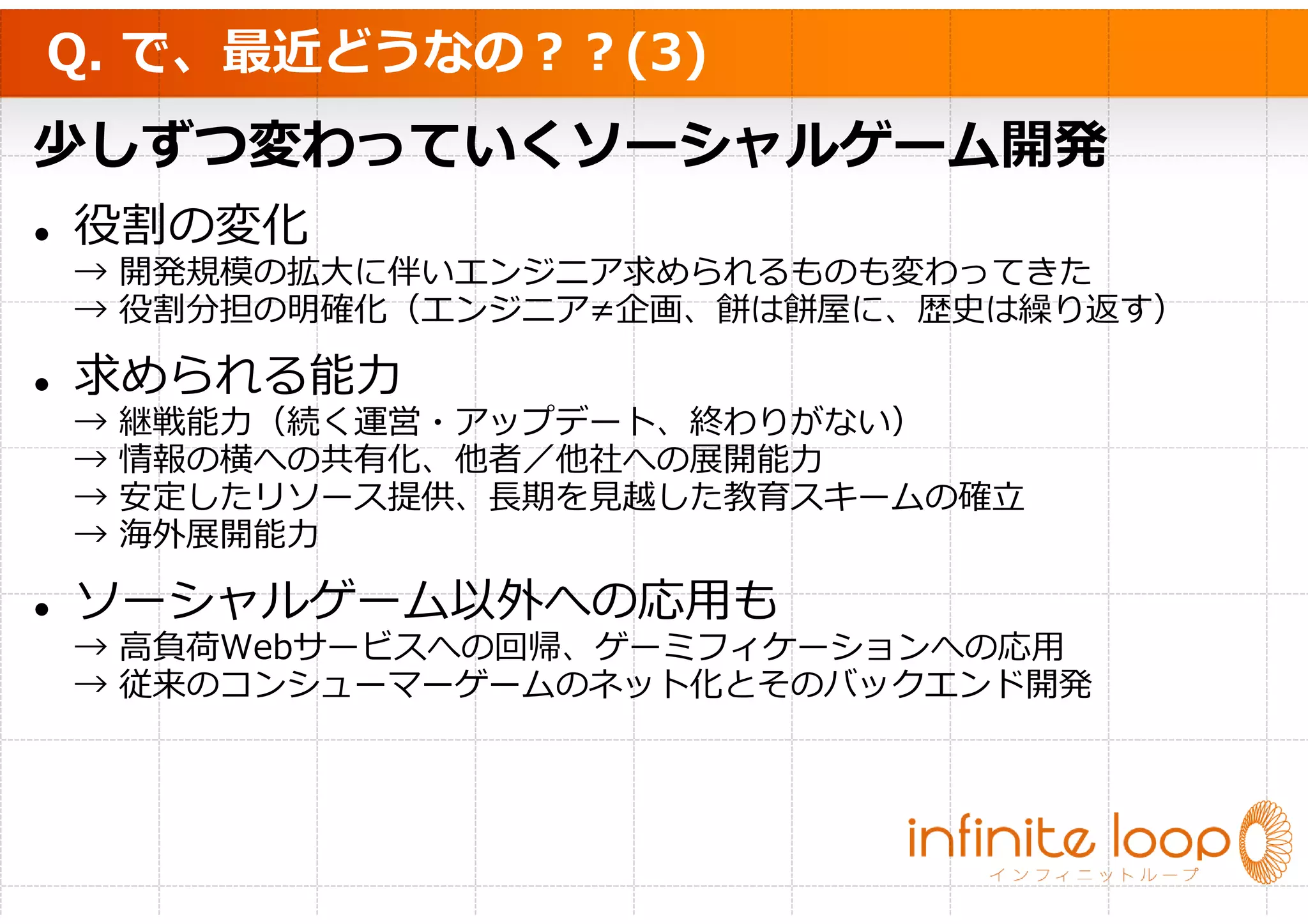 Q. で、最近どうなの？？(3)
少しずつ変わっていくソーシャルゲーム開発
役割の変化
→ 開発規模の拡大に伴いエンジニア求められるものも変わってきた
→ 役割分担の明確化（エンジニア≠企画、餅は餅屋に、歴史は繰り返す）

求められる能⼒
→   継戦能⼒（続く運営・アップデート、終わりがない）
→   情報の横への共有化、他者／他社への展開能⼒
→   安定したリソース提供、⻑期を⾒越した教育スキームの確⽴
→   海外展開能⼒

ソーシャルゲーム以外への応用も
→ 高負荷Webサービスへの回帰、ゲーミフィケーションへの応用
→ 従来のコンシューマーゲームのネット化とそのバックエンド開発
 