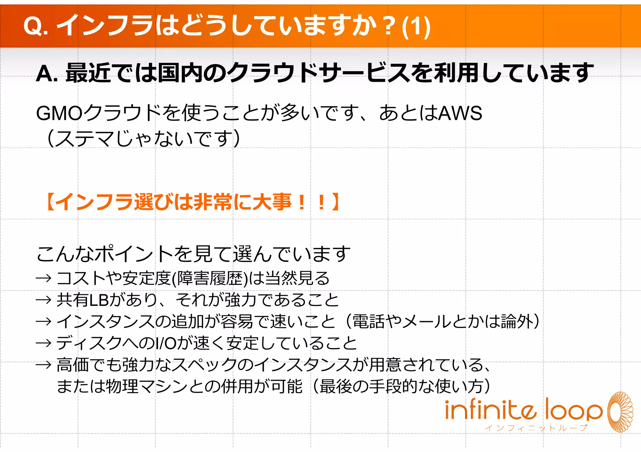 Q. インフラはどうしていますか？(1)
A. 最近では国内のクラウドサービスを利⽤しています
GMOクラウドを使うことが多いです、あとはAWS
（ステマじゃないです）


【インフラ選びは非常に大事！！】

こんなポイントを⾒て選んでいます
→ コストや安定度(障害履歴)は当然⾒る
→ 共有LBがあり、それが強⼒であること
→ インスタンスの追加が容易で速いこと（電話やメールとかは論外）
→ ディスクへのI/Oが速く安定していること
→ ⾼価でも強⼒なスペックのインスタンスが⽤意されている、
  または物理マシンとの併⽤が可能（最後の⼿段的な使い⽅）
 