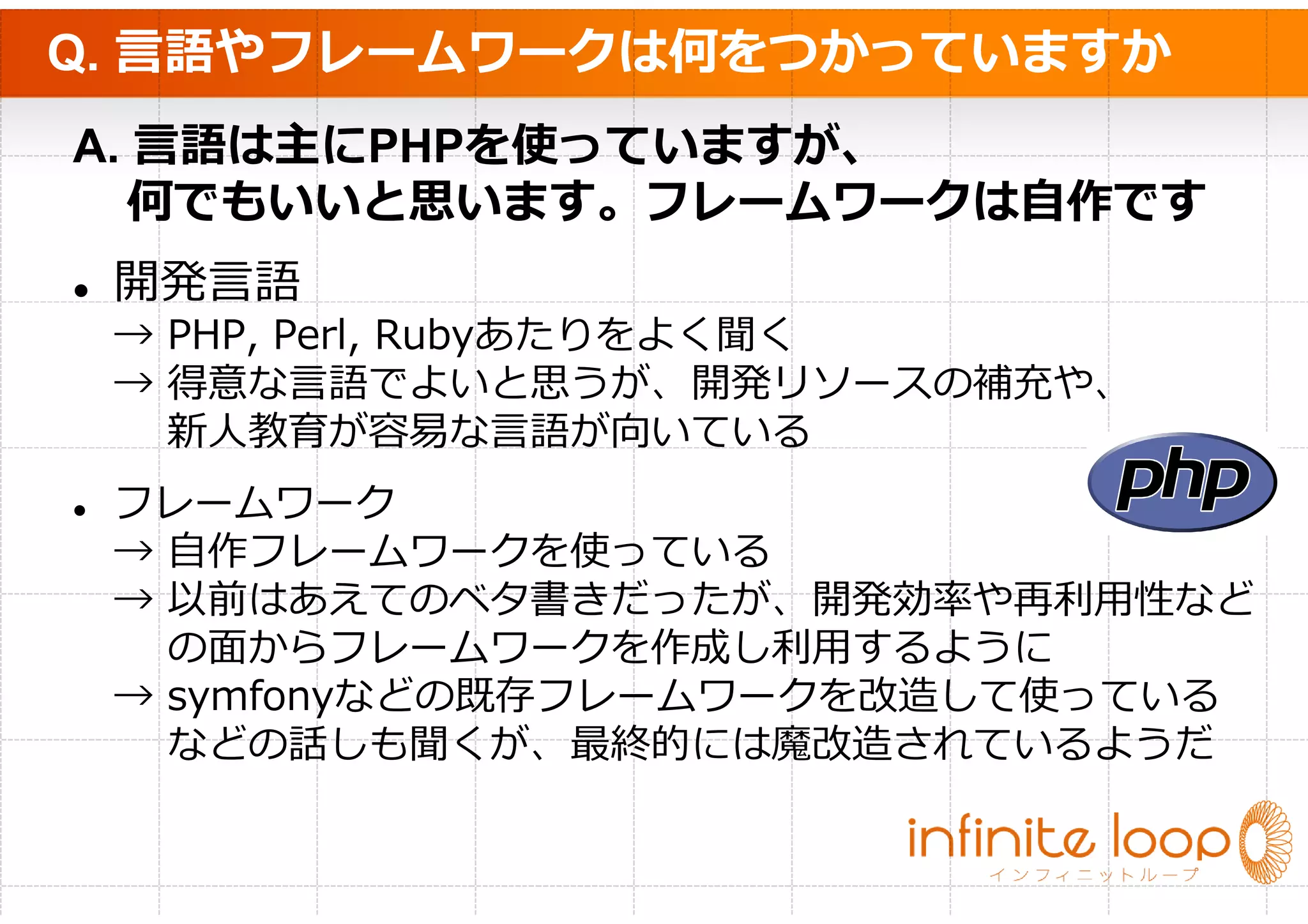 Q. 言語やフレームワークは何をつかっていますか
A. 言語は主にPHPを使っていますが、
  何でもいいと思います。フレームワークは自作です
 開発言語
 → PHP, Perl, Rubyあたりをよく聞く
 → 得意な言語でよいと思うが、開発リソースの補充や、
   新⼈教育が容易な⾔語が向いている
 フレームワーク
 → 自作フレームワークを使っている
 → 以前はあえてのベタ書きだったが、開発効率や再利⽤性など
   の⾯からフレームワークを作成し利⽤するように
 → symfonyなどの既存フレームワークを改造して使っている
   などの話しも聞くが、最終的には魔改造されているようだ
 