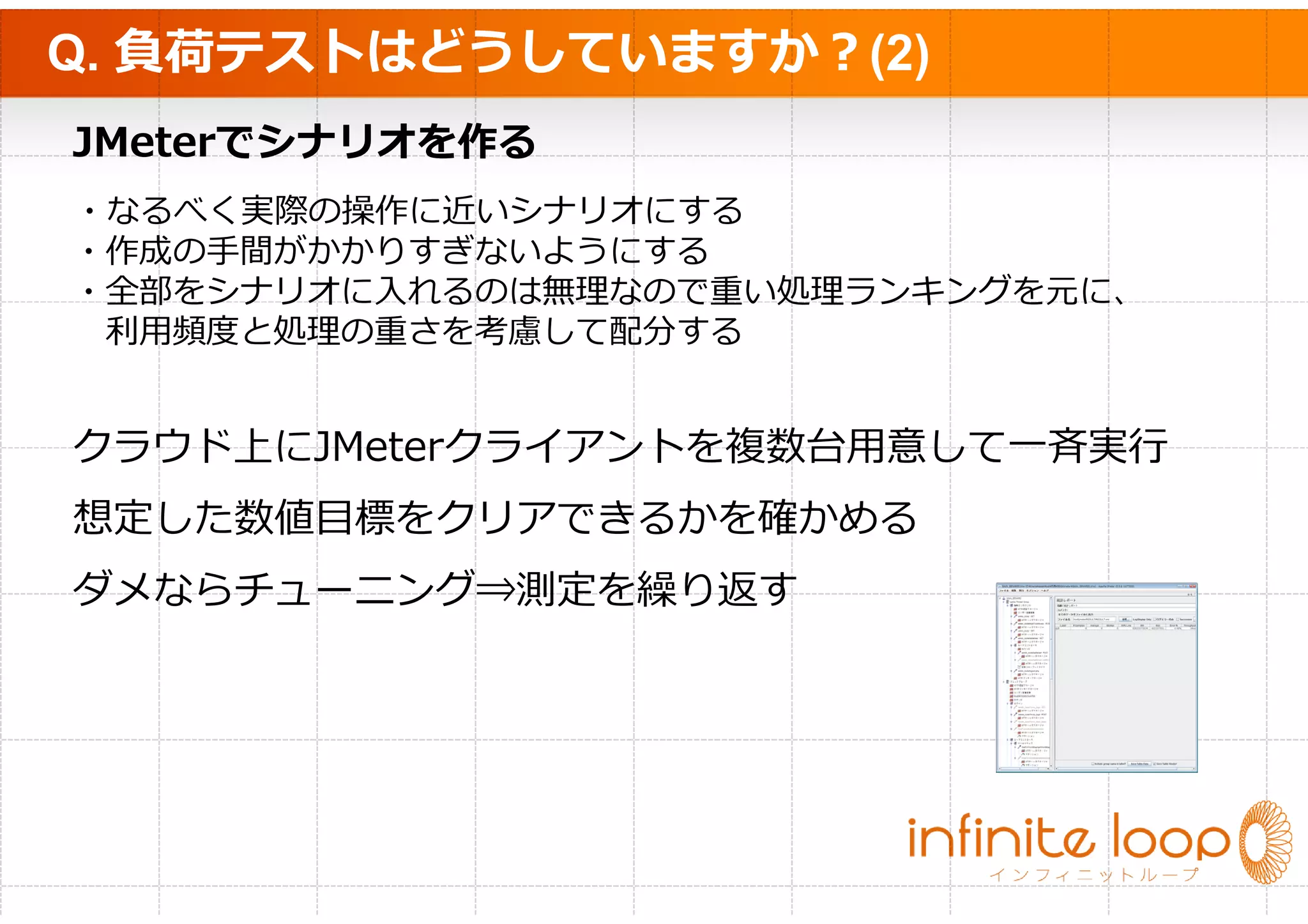 Q. 負荷テストはどうしていますか？(2)
JMeterでシナリオを作る
・なるべく実際の操作に近いシナリオにする
・作成の手間がかかりすぎないようにする
・全部をシナリオに⼊れるのは無理なので重い処理ランキングを元に、
 利⽤頻度と処理の重さを考慮して配分する


クラウド上にJMeterクライアントを複数台⽤意して⼀⻫実⾏
想定した数値目標をクリアできるかを確かめる
ダメならチューニング⇒測定を繰り返す
 