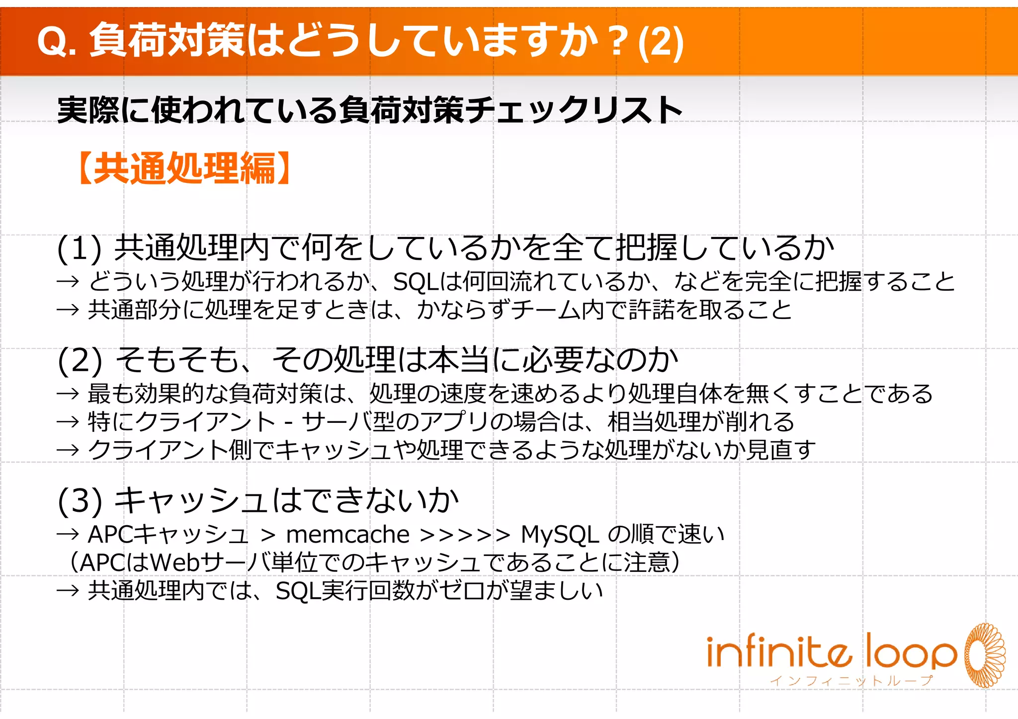 Q. 負荷対策はどうしていますか？(2)
実際に使われている負荷対策チェックリスト
【共通処理編】

(1) 共通処理内で何をしているかを全て把握しているか
→ どういう処理が⾏われるか、SQLは何回流れているか、などを完全に把握すること
→ 共通部分に処理を⾜すときは、かならずチーム内で許諾を取ること

(2) そもそも、その処理は本当に必要なのか
→ 最も効果的な負荷対策は、処理の速度を速めるより処理⾃体を無くすことである
→ 特にクライアント - サーバ型のアプリの場合は、相当処理が削れる
→ クライアント側でキャッシュや処理できるような処理がないか⾒直す

(3) キャッシュはできないか
→ APCキャッシュ > memcache >>>>> MySQL の順で速い
（APCはWebサーバ単位でのキャッシュであることに注意）
→ 共通処理内では、SQL実⾏回数がゼロが望ましい
 