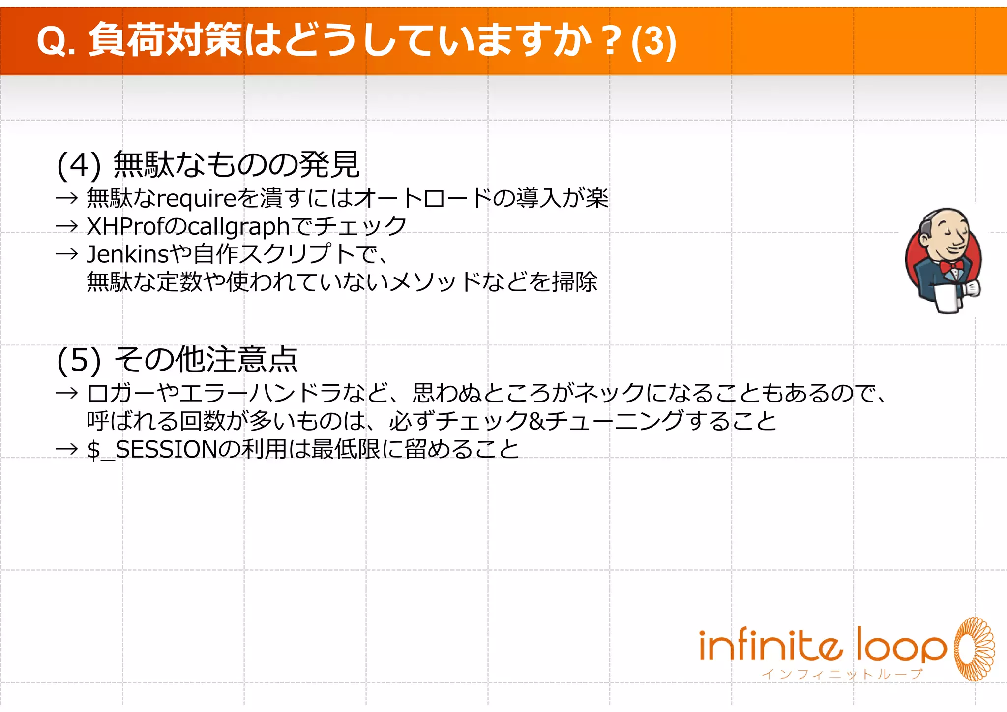 Q. 負荷対策はどうしていますか？(3)


(4) 無駄なものの発⾒
→   無駄なrequireを潰すにはオートロードの導入が楽
→   XHProfのcallgraphでチェック
→   Jenkinsや自作スクリプトで、
    無駄な定数や使われていないメソッドなどを掃除


(5) その他注意点
→ ロガーやエラーハンドラなど、思わぬところがネックになることもあるので、
  呼ばれる回数が多いものは、必ずチェック&チューニングすること
→ $_SESSIONの利⽤は最低限に留めること
 