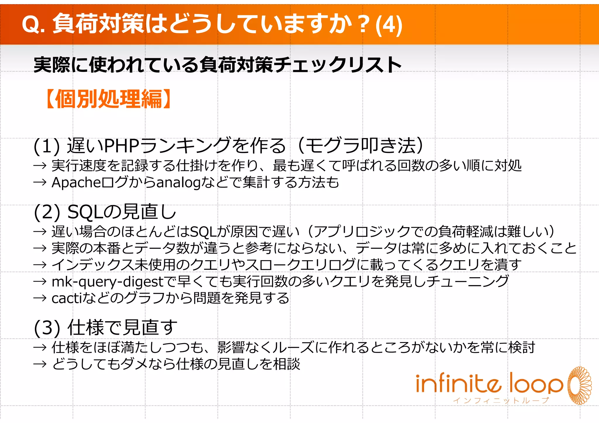 Q. 負荷対策はどうしていますか？(4)
実際に使われている負荷対策チェックリスト
【個別処理編】

(1) 遅いPHPランキングを作る（モグラ叩き法）
→ 実⾏速度を記録する仕掛けを作り、最も遅くて呼ばれる回数の多い順に対処
→ Apacheログからanalogなどで集計する方法も

(2) SQLの⾒直し
→   遅い場合のほとんどはSQLが原因で遅い（アプリロジックでの負荷軽減は難しい）
→   実際の本番とデータ数が違うと参考にならない、データは常に多めに入れておくこと
→   インデックス未使用のクエリやスロークエリログに載ってくるクエリを潰す
→   mk-query-digestで早くても実⾏回数の多いクエリを発⾒しチューニング
→   cactiなどのグラフから問題を発⾒する

(3) 仕様で⾒直す
→ 仕様をほぼ満たしつつも、影響なくルーズに作れるところがないかを常に検討
→ どうしてもダメなら仕様の⾒直しを相談
 