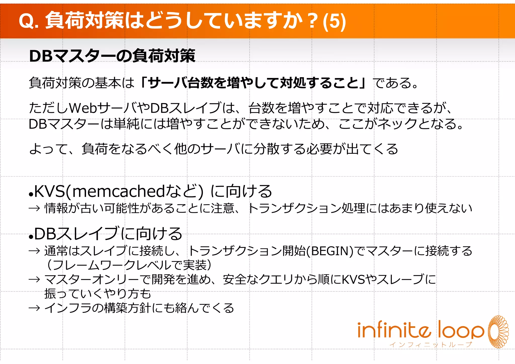 Q. 負荷対策はどうしていますか？(5)
DBマスターの負荷対策
負荷対策の基本は「サーバ台数を増やして対処すること」である。
ただしWebサーバやDBスレイブは、台数を増やすことで対応できるが、
DBマスターは単純には増やすことができないため、ここがネックとなる。
よって、負荷をなるべく他のサーバに分散する必要が出てくる


KVS(memcachedなど) に向ける
→ 情報が古い可能性があることに注意、トランザクション処理にはあまり使えない

DBスレイブに向ける
→ 通常はスレイブに接続し、トランザクション開始(BEGIN)でマスターに接続する
 （フレームワークレベルで実装）
→ マスターオンリーで開発を進め、安全なクエリから順にKVSやスレーブに
  振っていくやり方も
→ インフラの構築方針にも絡んでくる
 