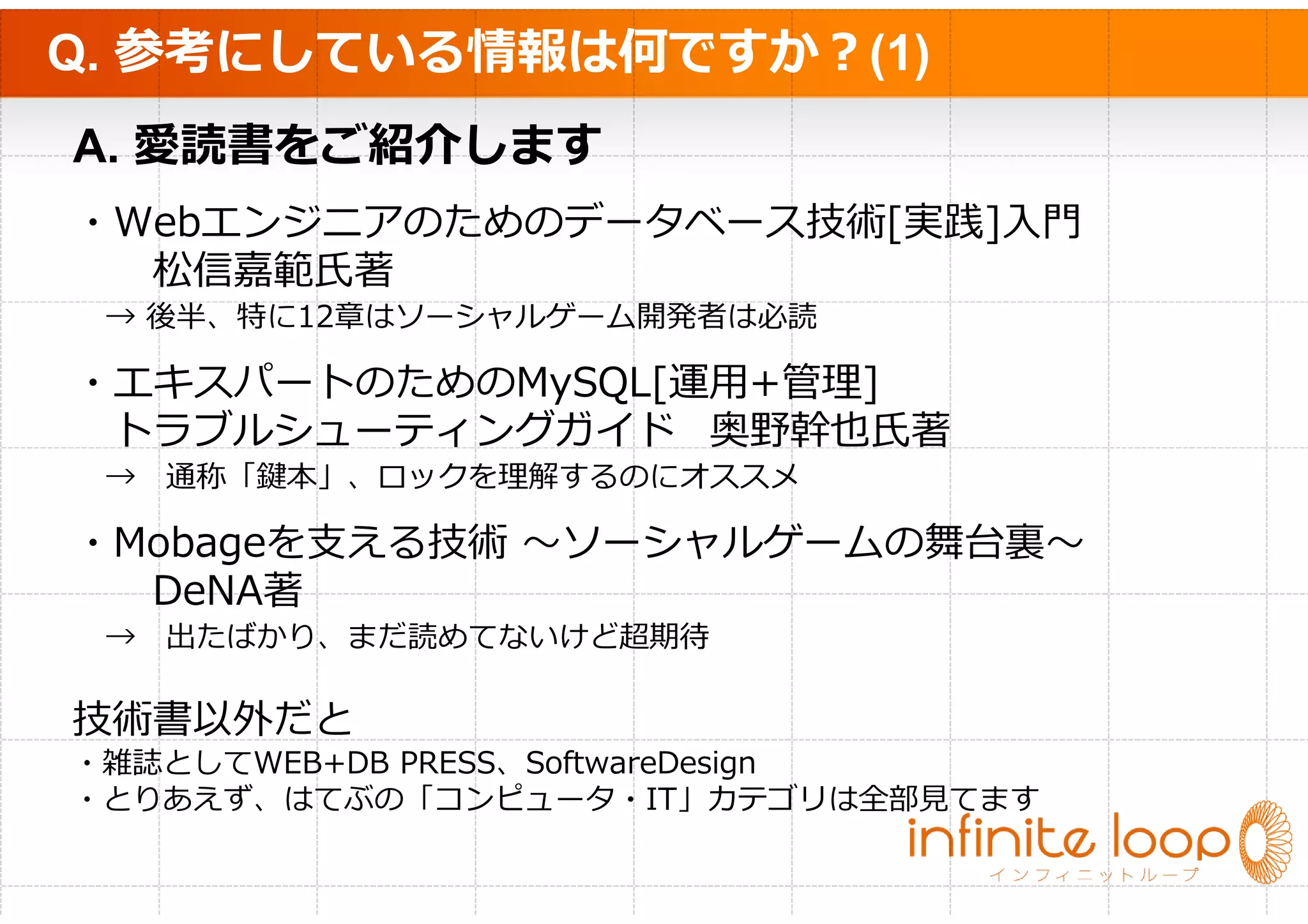 Q. 参考にしている情報は何ですか？(1)
A. 愛読書をご紹介します
・Webエンジニアのためのデータベース技術[実践]入門
  松信嘉範氏著
 → 後半、特に12章はソーシャルゲーム開発者は必読

・エキスパートのためのMySQL[運用+管理]
 トラブルシューティングガイド 奥野幹也氏著
 → 通称「鍵本」、ロックを理解するのにオススメ

・Mobageを支える技術 〜ソーシャルゲームの舞台裏〜
  DeNA著
 → 出たばかり、まだ読めてないけど超期待

技術書以外だと
・雑誌としてWEB+DB PRESS、SoftwareDesign
・とりあえず、はてぶの「コンピュータ・IT」カテゴリは全部⾒てます
 