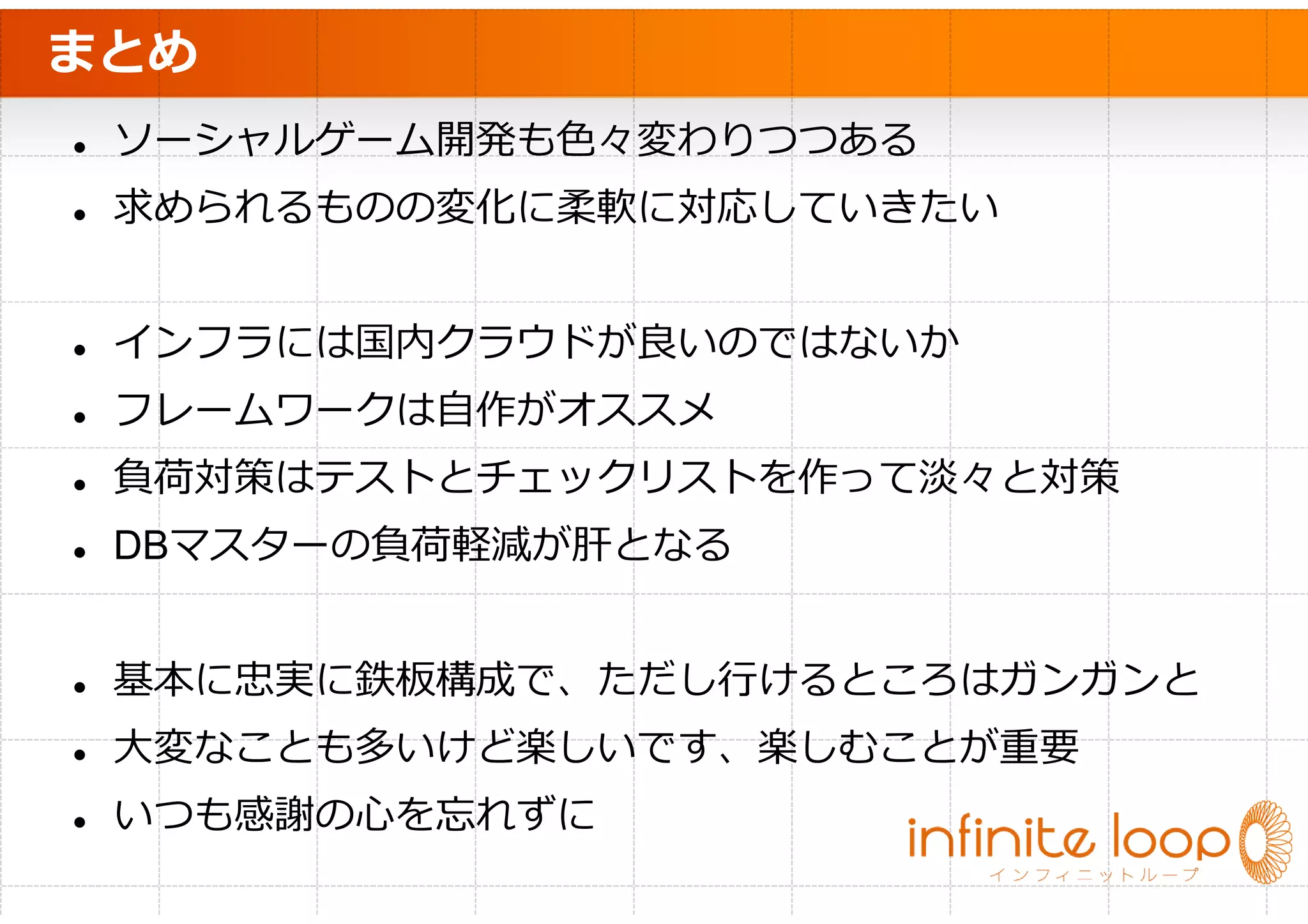 まとめ
 ソーシャルゲーム開発も色々変わりつつある
 求められるものの変化に柔軟に対応していきたい


 インフラには国内クラウドが良いのではないか
 フレームワークは自作がオススメ
 負荷対策はテストとチェックリストを作って淡々と対策
 DBマスターの負荷軽減が肝となる


 基本に忠実に鉄板構成で、ただし⾏けるところはガンガンと
 大変なことも多いけど楽しいです、楽しむことが重要
 いつも感謝の心を忘れずに
 