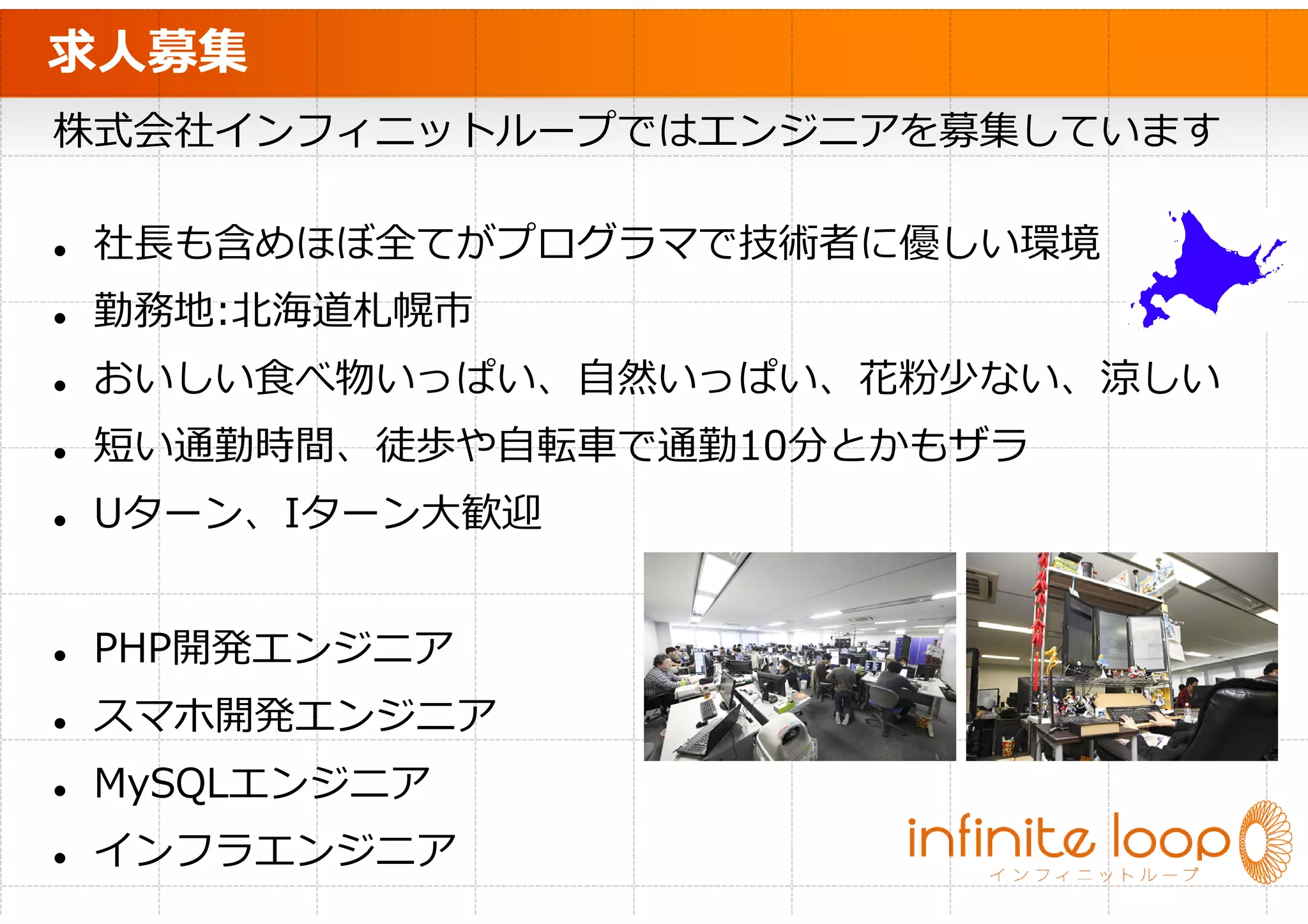 求人募集
株式会社インフィニットループではエンジニアを募集しています

 社⻑も含めほぼ全てがプログラマで技術者に優しい環境
 勤務地:北海道札幌市
 おいしい食べ物いっぱい、自然いっぱい、花粉少ない、涼しい
 短い通勤時間、徒歩や⾃転⾞で通勤10分とかもザラ
 Uターン、Iターン大歓迎


 PHP開発エンジニア
 スマホ開発エンジニア
 MySQLエンジニア
 インフラエンジニア
 