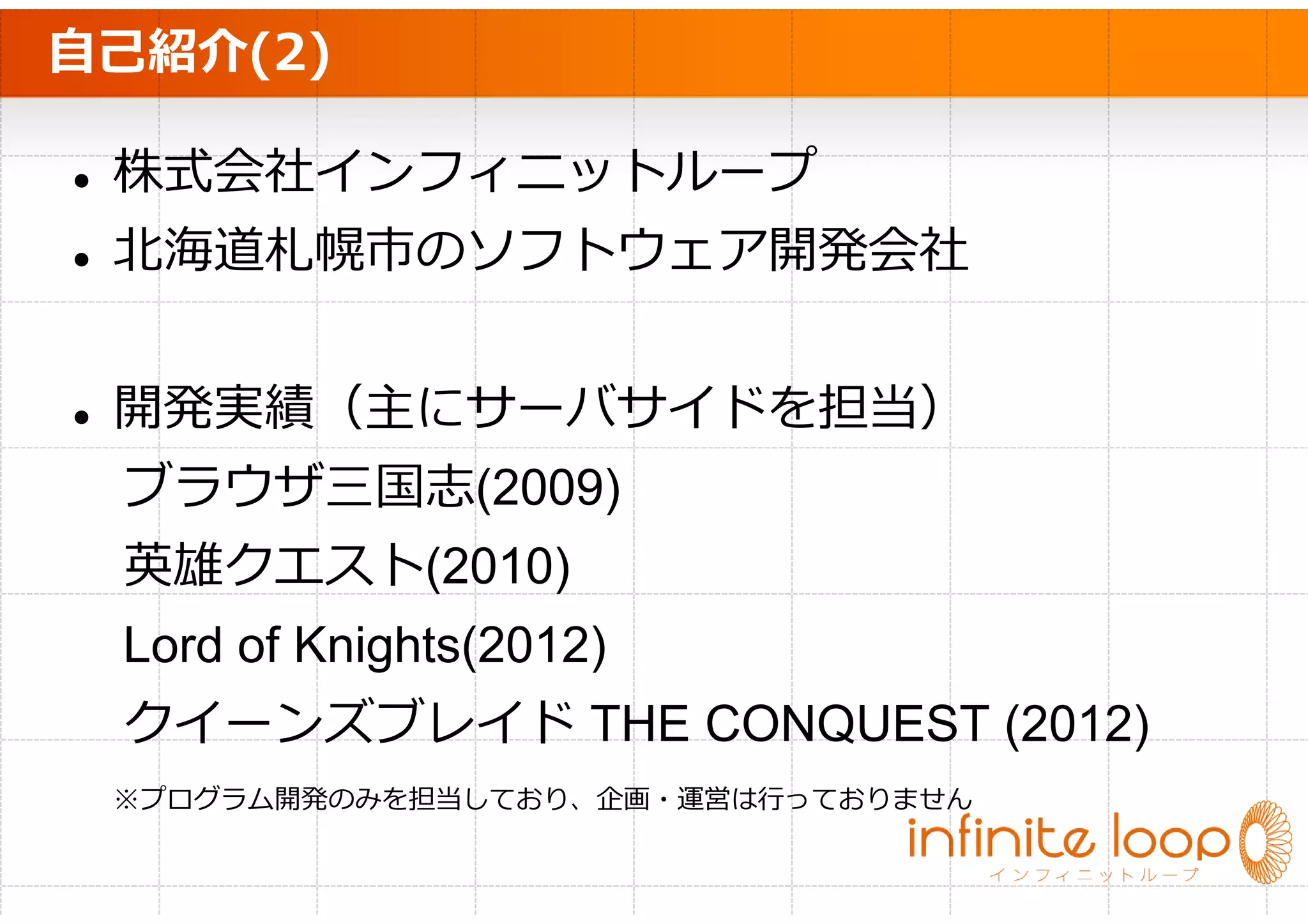 自己紹介(2)

 株式会社インフィニットループ
 北海道札幌市のソフトウェア開発会社


 開発実績（主にサーバサイドを担当）
 ブラウザ三国志(2009)
 英雄クエスト(2010)
 Lord of Knights(2012)
 クイーンズブレイド THE CONQUEST (2012)
 ※プログラム開発のみを担当しており、企画・運営は⾏っておりません
 