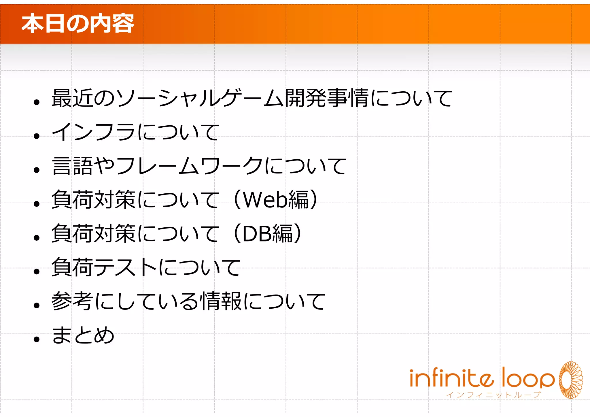 本日の内容


 最近のソーシャルゲーム開発事情について
 インフラについて
 言語やフレームワークについて
 負荷対策について（Web編）
 負荷対策について（DB編）
 負荷テストについて
 参考にしている情報について
 まとめ
 
