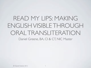 READ MY LIPS: MAKING
ENGLISH VISIBLE THROUGH
 ORAL TRANSLITERATION
        Daniel Greene, BA, CI & CT, NIC Master




 © Daniel Greene 2012     1
 