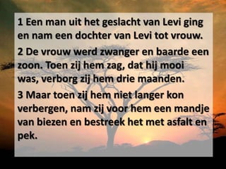 1 Een man uit het geslacht van Levi ging
en nam een dochter van Levi tot vrouw.
2 De vrouw werd zwanger en baarde een
zoon. Toen zij hem zag, dat hij mooi
was, verborg zij hem drie maanden.
3 Maar toen zij hem niet langer kon
verbergen, nam zij voor hem een mandje
van biezen en bestreek het met asfalt en
pek.
 