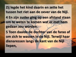 Zij legde het kind daarin en zette het
tussen het riet aan de oever van de Nijl.
4 En zijn zuster ging op een afstand staan
om te weten te komen wat er met hem
gedaan zou worden.
5 Toen daalde de dochter van de farao af
om zich te wassen in de Nijl. Terwijl haar
dienaressen langs de kant van de Nijl
liepen,
 